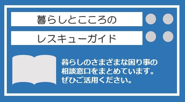 暮らしとこころのレスキューガイド　暮らしのさまざまな困り事の相談窓口をまとめています。ぜひご活用ください