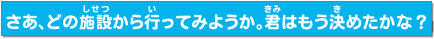 さあ、どの施設（しせつ）から行（い）ってみようか。君（きみ）はもう決（き）めたかな？