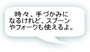 時々、手づかみになるけれど、スプーンやフォークも使えるよ。