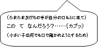 （たまたま友だちの手が自分の口もとに来て）この　てなんだろう？……（カプッ）（小さい子は何でも口で確かめようとするため）