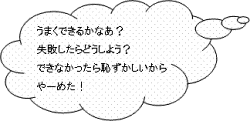 うまくできるかなあ？失敗したらどうしよう？できなかったら恥ずかしいからやーめた！